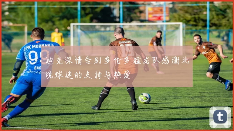 迪克深情告别多伦多猛龙队感谢北境球迷的支持与热爱
