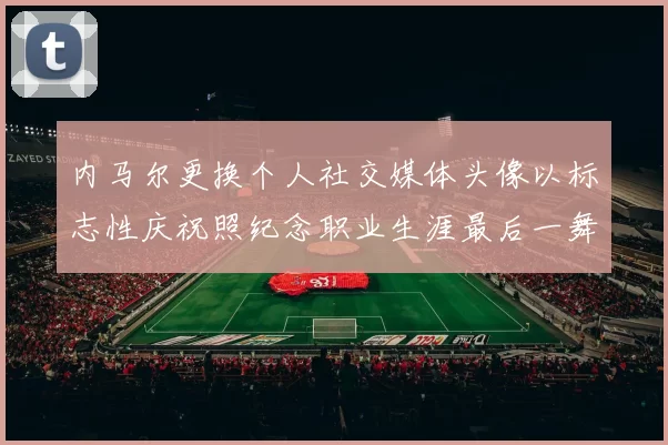 内马尔更换个人社交媒体头像以标志性庆祝照纪念职业生涯最后一舞