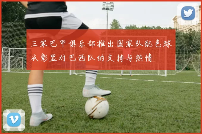 三家巴甲俱乐部推出国家队配色球衣彰显对巴西队的支持与热情