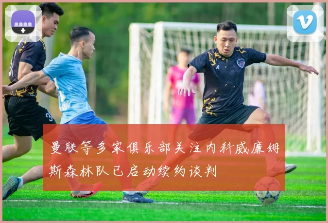 曼联等多家俱乐部关注内科威廉姆斯森林队已启动续约谈判