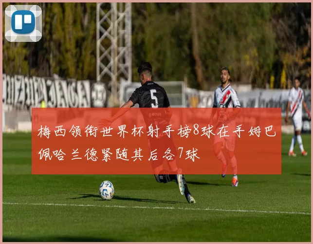 梅西领衔世界杯射手榜8球在手姆巴佩哈兰德紧随其后各7球