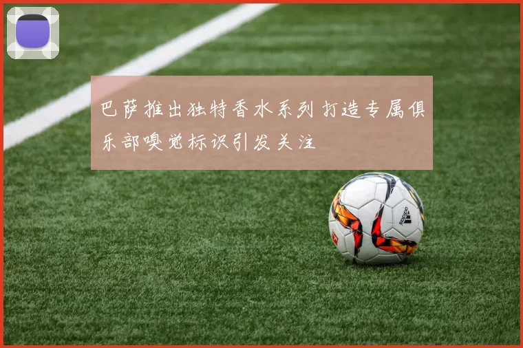 巴萨推出独特香水系列打造专属俱乐部嗅觉标识引发关注