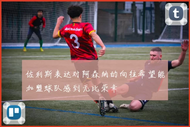 佐利斯表达对阿森纳的向往希望能加盟球队感到无比荣幸