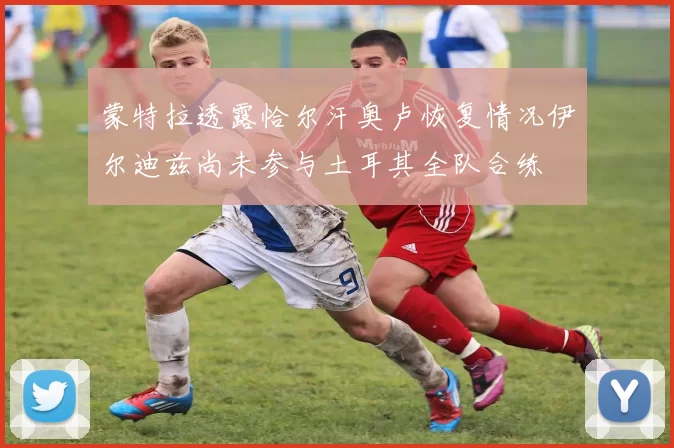 蒙特拉透露恰尔汗奥卢恢复情况伊尔迪兹尚未参与土耳其全队合练
