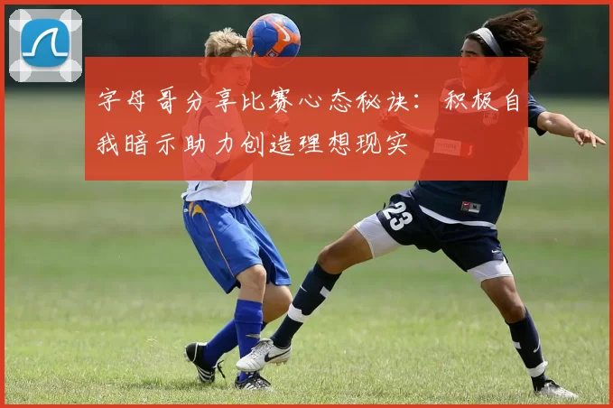 字母哥分享比赛心态秘诀：积极自我暗示助力创造理想现实
