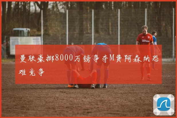 曼联豪掷8000万镑争夺M费阿森纳恐难竞争