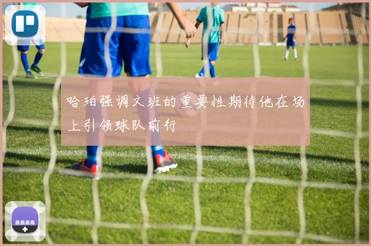 哈珀强调文班的重要性期待他在场上引领球队前行