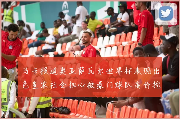 马卡报道奥亚萨瓦尔世界杯表现出色皇家社会担心被豪门球队高价挖角
