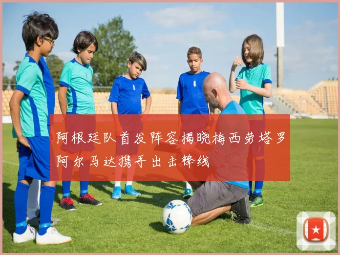 阿根廷队首发阵容揭晓梅西劳塔罗阿尔马达携手出击锋线