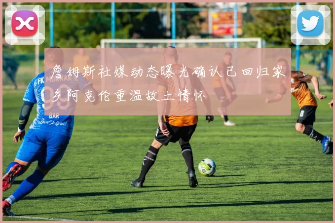 詹姆斯社媒动态曝光确认已回归家乡阿克伦重温故土情怀