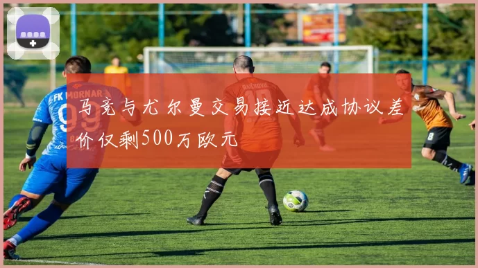 马竞与尤尔曼交易接近达成协议差价仅剩500万欧元