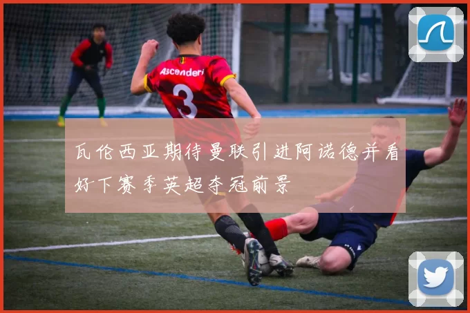 瓦伦西亚期待曼联引进阿诺德并看好下赛季英超夺冠前景