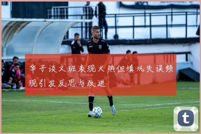 华子谈文班表现火热但填坑失误频现引发反思与改进