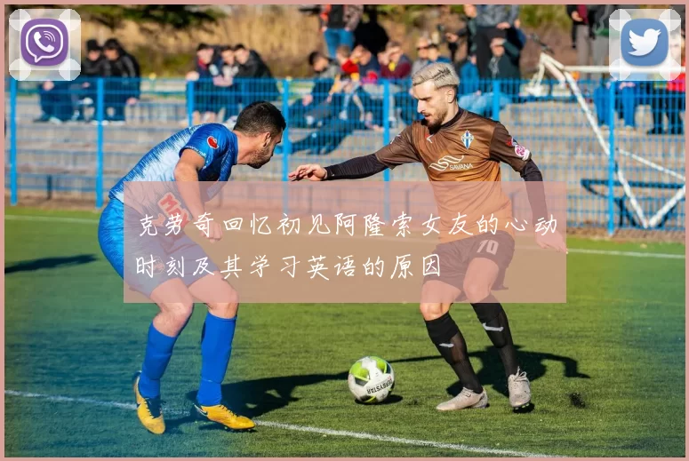 克劳奇回忆初见阿隆索女友的心动时刻及其学习英语的原因