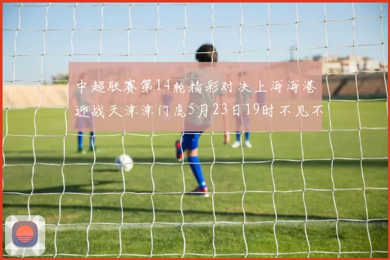 中超联赛第14轮精彩对决上海海港迎战天津津门虎5月23日19时不见不散