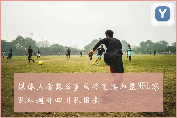 媒体人透露石奎或将直接加盟NBL球队以避开四川队困境
