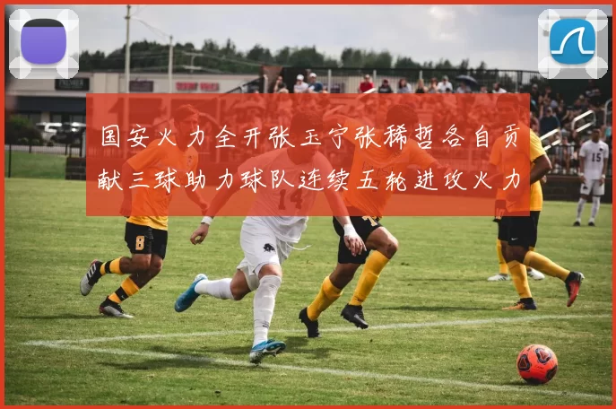 国安火力全开张玉宁张稀哲各自贡献三球助力球队连续五轮进攻火力猛增