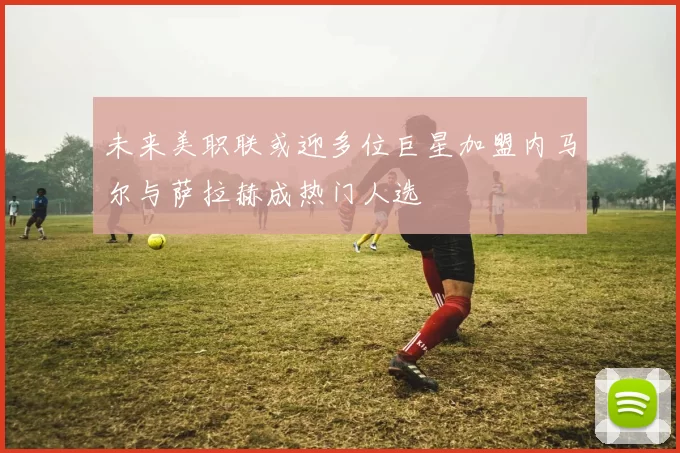未来美职联或迎多位巨星加盟内马尔与萨拉赫成热门人选