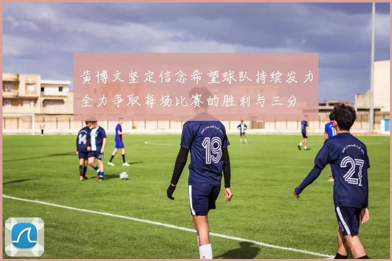 黄博文坚定信念希望球队持续发力全力争取每场比赛的胜利与三分