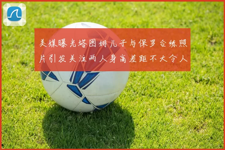 美媒曝光塔图姆儿子与保罗合练照片引发关注两人身高差距不大令人惊讶