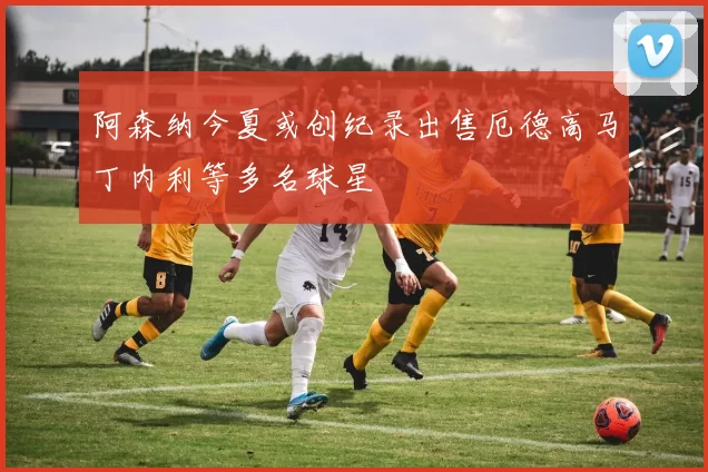 阿森纳今夏或创纪录出售厄德高马丁内利等多名球星