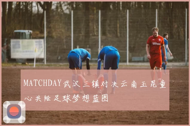 MATCHDAY武汉三镇对决云南玉昆童心共绘足球梦想蓝图
