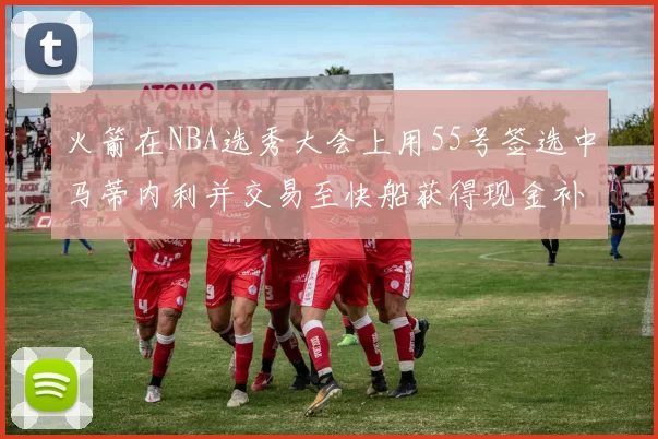 火箭在NBA选秀大会上用55号签选中马蒂内利并交易至快船获得现金补偿