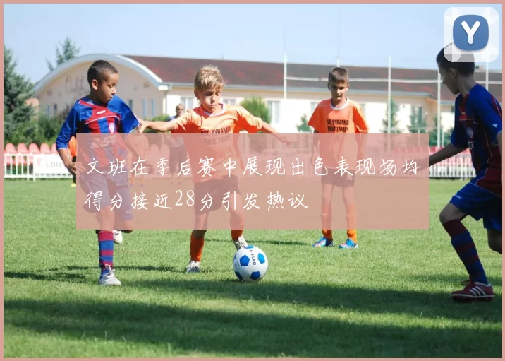 文班在季后赛中展现出色表现场均得分接近28分引发热议